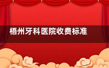 梧州牙科医院收费标准表2025版：种牙|牙齿矫正|镶牙|贴面|假牙义齿|补牙拔牙|洁牙费用一览